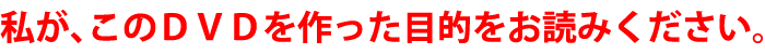 私が、このDVDを作った目的をお読みください。