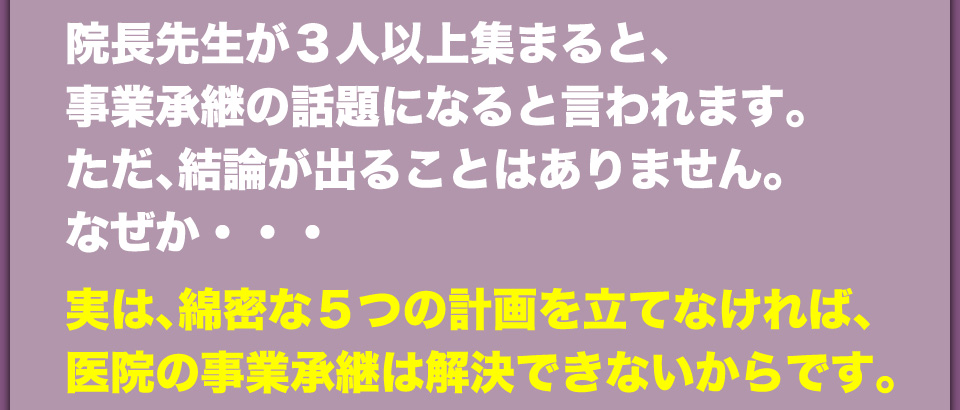 院長先生が3人以上集まると、事業承継の話題になると言われます。ただ、結論が出ることはありません。なぜか・・・実は、綿密は5つの計画を立てなければ、医院の事業承継は解決できないからです。